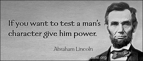 Nearly all men can stand adversity, but if you want to test a man's character, give him power. - Abraham Lincoln (16th US president, 1809-1865)